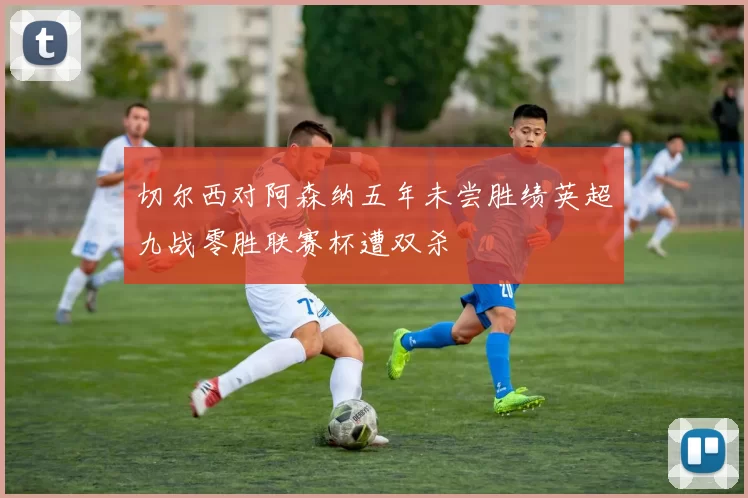 切尔西对阿森纳五年未尝胜绩英超九战零胜联赛杯遭双杀