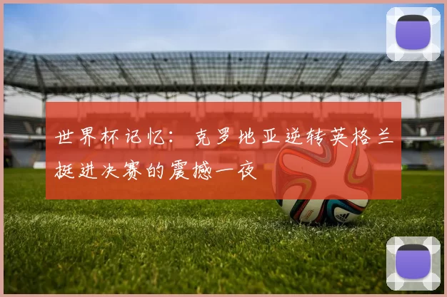 世界杯记忆：克罗地亚逆转英格兰挺进决赛的震撼一夜