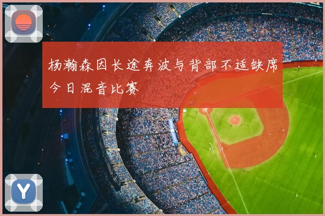 杨瀚森因长途奔波与背部不适缺席今日混音比赛