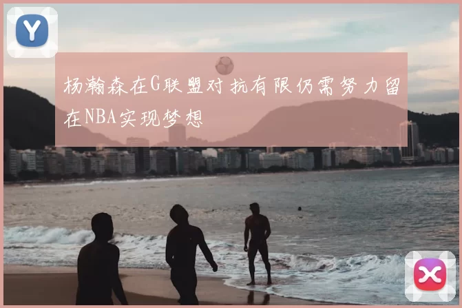 杨瀚森在G联盟对抗有限仍需努力留在NBA实现梦想