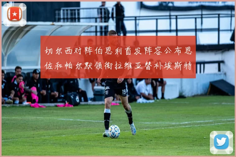 切尔西对阵伯恩利首发阵容公布恩佐和帕尔默领衔拉维亚替补埃斯特旺因伤缺席