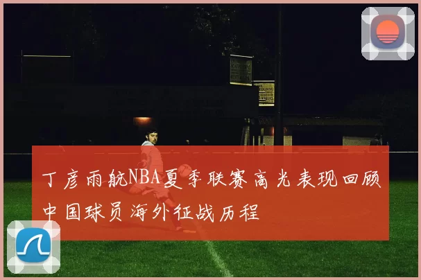 丁彦雨航NBA夏季联赛高光表现回顾中国球员海外征战历程