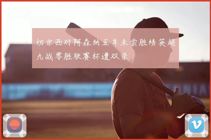 切尔西对阿森纳五年未尝胜绩英超九战零胜联赛杯遭双杀