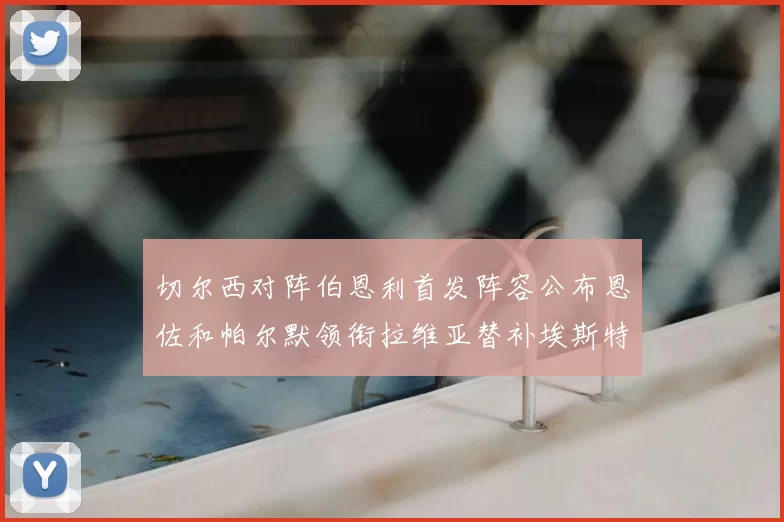 切尔西对阵伯恩利首发阵容公布恩佐和帕尔默领衔拉维亚替补埃斯特旺因伤缺席