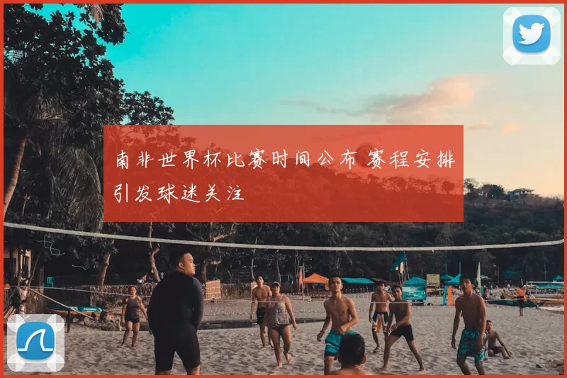 南非世界杯比赛时间公布 赛程安排引发球迷关注