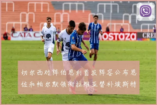 切尔西对阵伯恩利首发阵容公布恩佐和帕尔默领衔拉维亚替补埃斯特旺因伤缺席