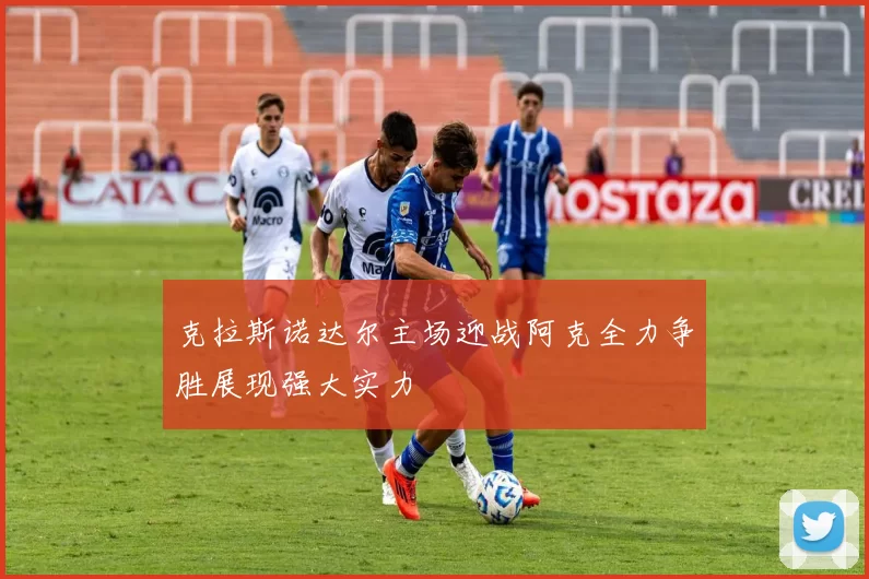 克拉斯诺达尔主场迎战阿克全力争胜展现强大实力