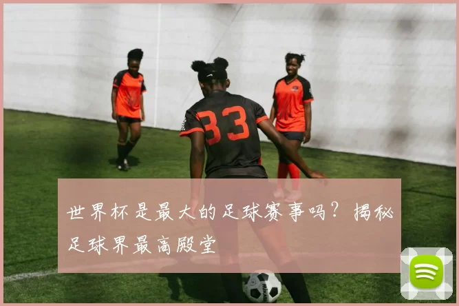世界杯是最大的足球赛事吗？揭秘足球界最高殿堂