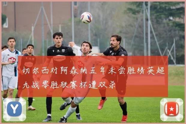 切尔西对阿森纳五年未尝胜绩英超九战零胜联赛杯遭双杀