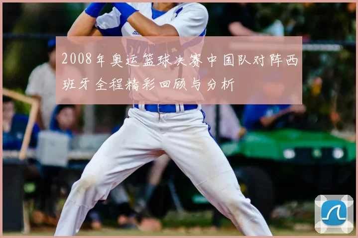 2008年奥运篮球决赛中国队对阵西班牙全程精彩回顾与分析