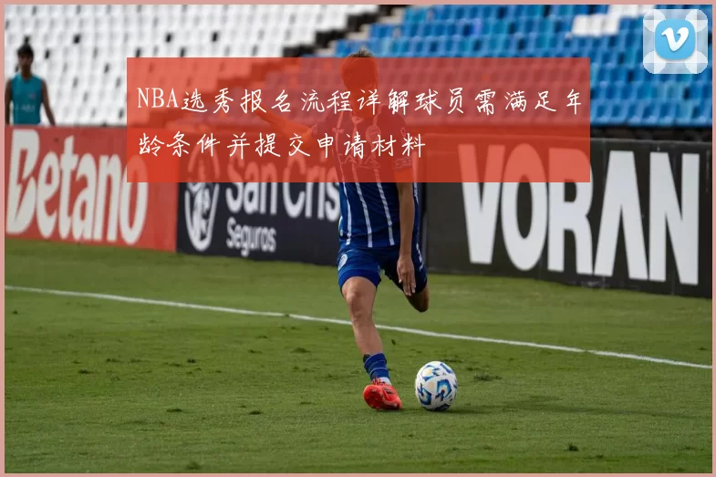 NBA选秀报名流程详解球员需满足年龄条件并提交申请材料