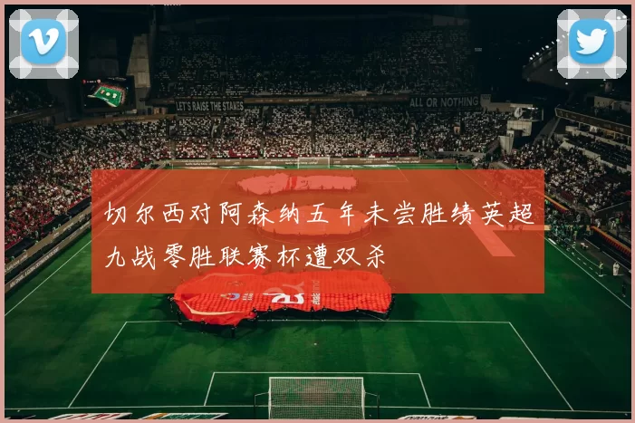 切尔西对阿森纳五年未尝胜绩英超九战零胜联赛杯遭双杀