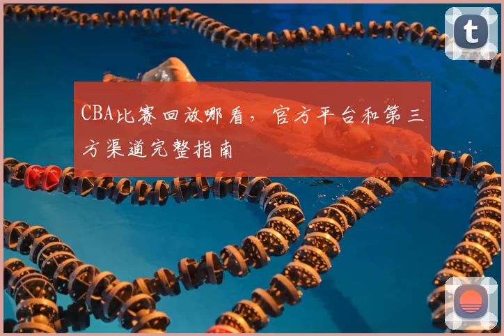 CBA比赛回放哪看，官方平台和第三方渠道完整指南