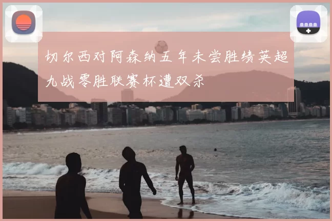 切尔西对阿森纳五年未尝胜绩英超九战零胜联赛杯遭双杀
