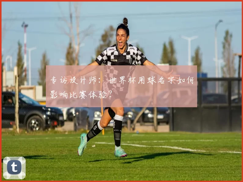 专访设计师:世界杯用球名字如何影响比赛体验?