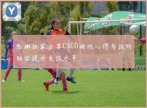 陈娜独家分享CSGO游戏心得与技巧助你提升竞技水平