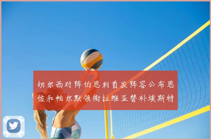 切尔西对阵伯恩利首发阵容公布恩佐和帕尔默领衔拉维亚替补埃斯特旺因伤缺席