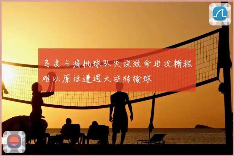 乌度卡痛批球队失误致命进攻糟糕难以原谅遭遇大逆转输球