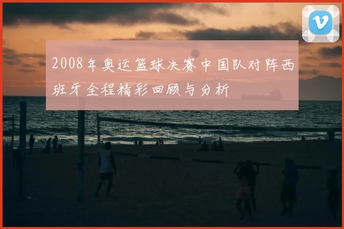 2008年奥运篮球决赛中国队对阵西班牙全程精彩回顾与分析