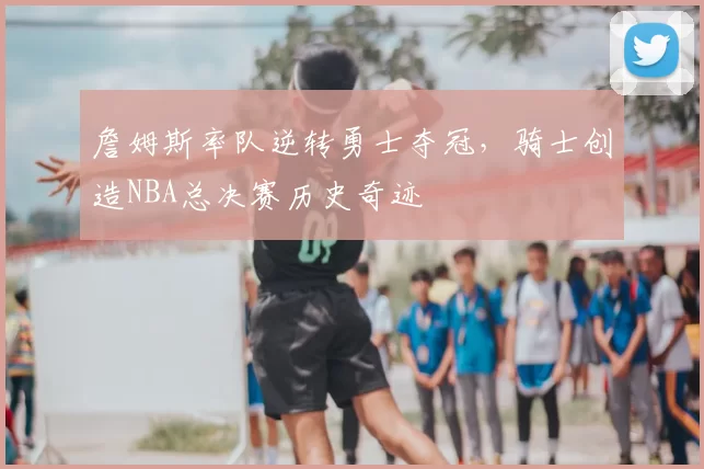 詹姆斯率队逆转勇士夺冠，骑士创造NBA总决赛历史奇迹