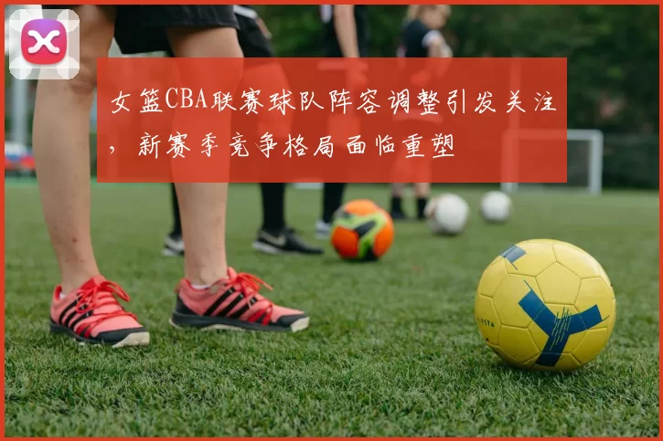 女篮CBA联赛球队阵容调整引发关注,新赛季竞争格局面临重塑