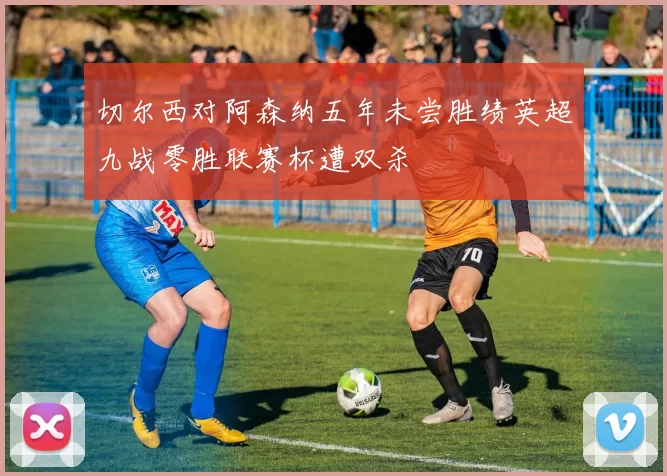 切尔西对阿森纳五年未尝胜绩英超九战零胜联赛杯遭双杀