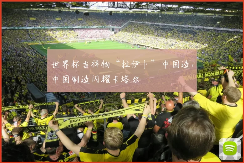 世界杯吉祥物“拉伊卜”中国造,中国制造闪耀卡塔尔