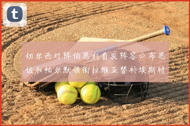 切尔西对阵伯恩利首发阵容公布恩佐和帕尔默领衔拉维亚替补埃斯特旺因伤缺席
