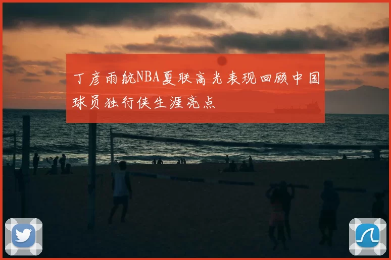 丁彦雨航NBA夏联高光表现回顾中国球员独行侠生涯亮点