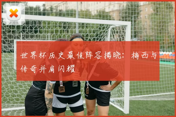 世界杯历史最佳阵容揭晓：梅西与传奇并肩闪耀