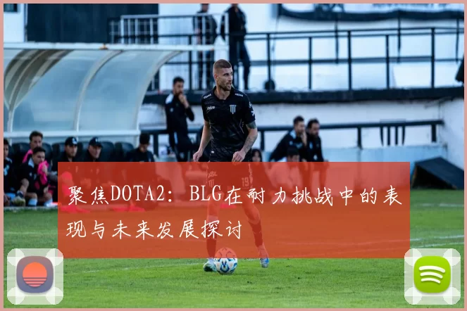 聚焦DOTA2:BLG在耐力挑战中的表现与未来发展探讨