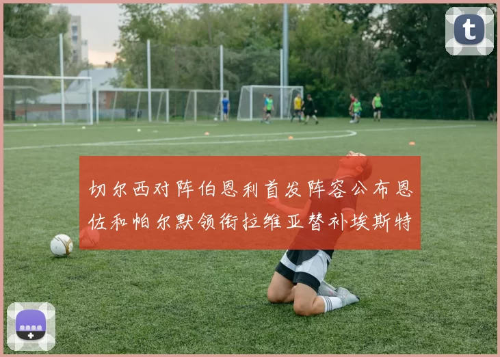 切尔西对阵伯恩利首发阵容公布恩佐和帕尔默领衔拉维亚替补埃斯特旺因伤缺席