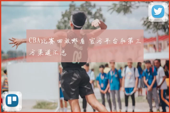 CBA比赛回放哪看 官方平台和第三方渠道汇总
