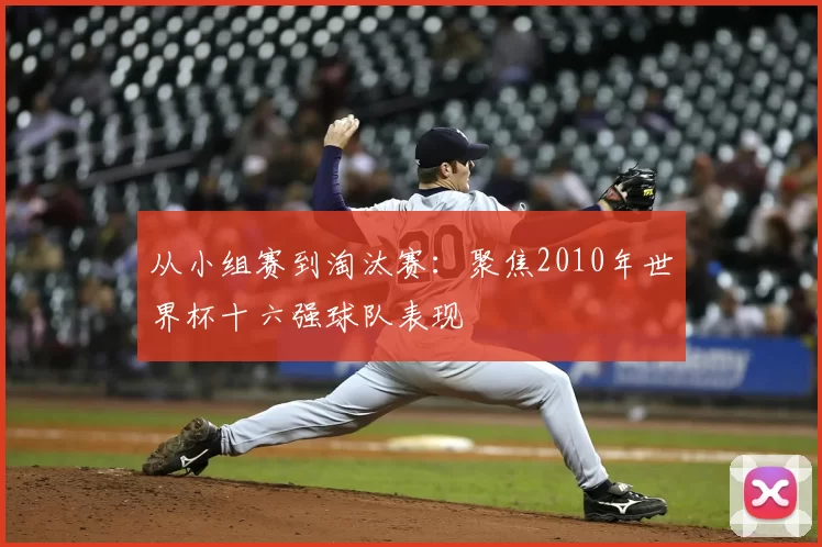 从小组赛到淘汰赛：聚焦2010年世界杯十六强球队表现