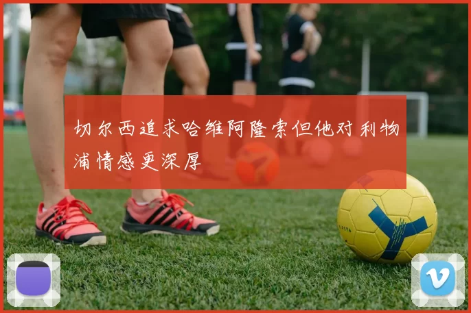 切尔西追求哈维阿隆索但他对利物浦情感更深厚