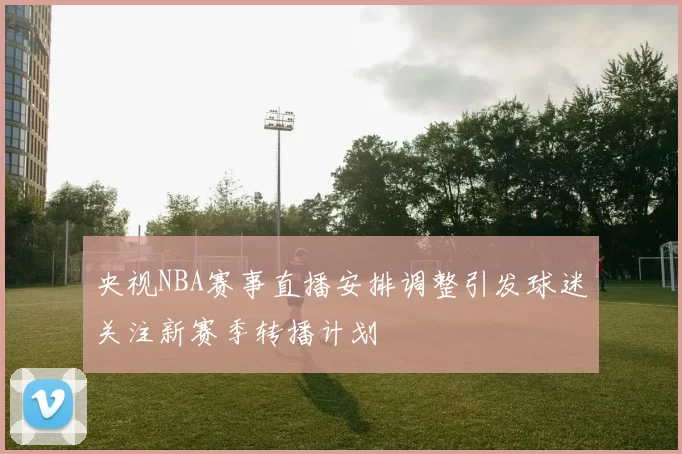 央视NBA赛事直播安排调整引发球迷关注新赛季转播计划
