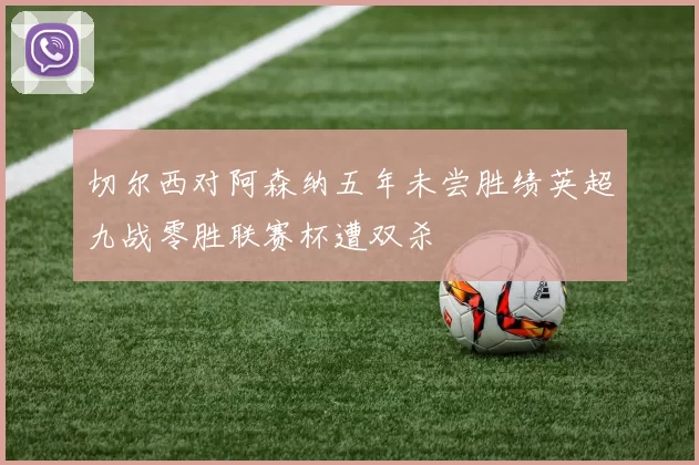 切尔西对阿森纳五年未尝胜绩英超九战零胜联赛杯遭双杀