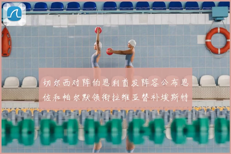 切尔西对阵伯恩利首发阵容公布恩佐和帕尔默领衔拉维亚替补埃斯特旺因伤缺席