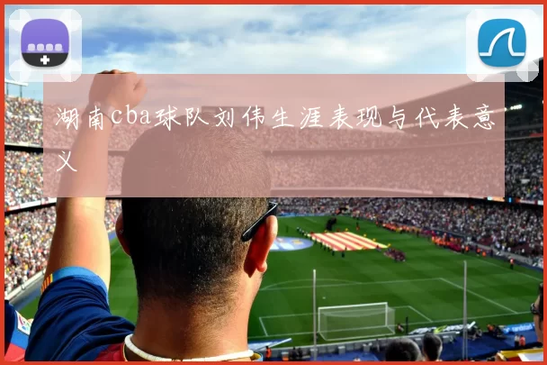 湖南cba球队刘伟生涯表现与代表意义