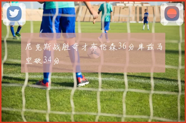 尼克斯战胜奇才布伦森36分库兹马空砍34分