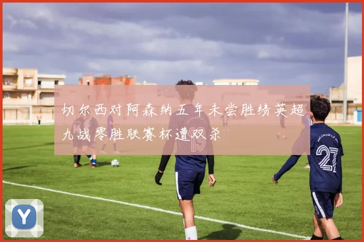 切尔西对阿森纳五年未尝胜绩英超九战零胜联赛杯遭双杀