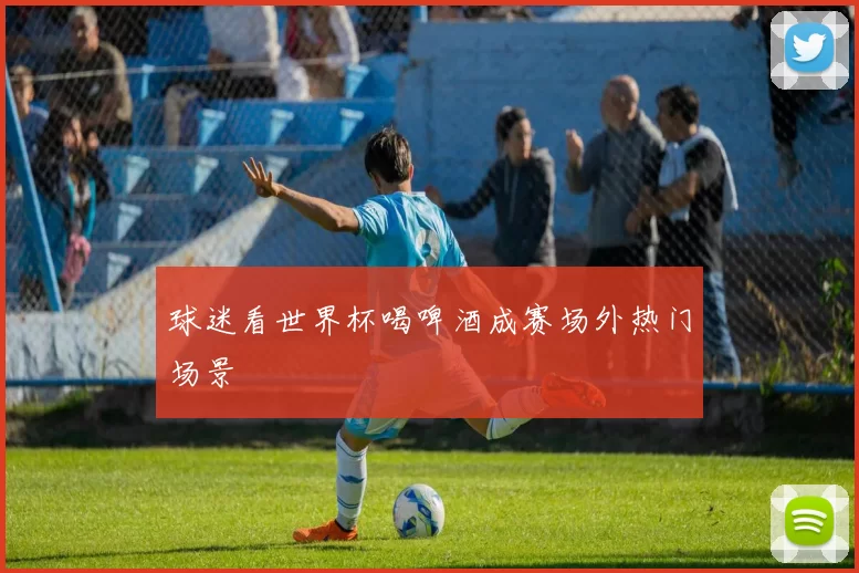 球迷看世界杯喝啤酒成赛场外热门场景