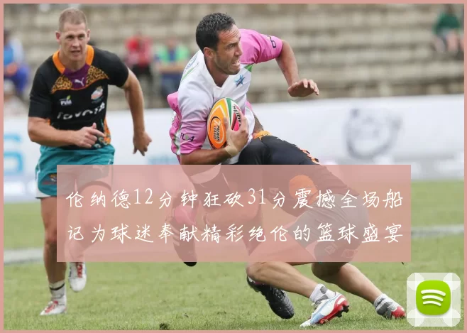 伦纳德12分钟狂砍31分震撼全场船记为球迷奉献精彩绝伦的篮球盛宴