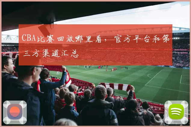 CBA比赛回放哪里看，官方平台和第三方渠道汇总