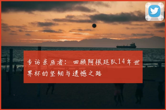 专访亲历者：回顾阿根廷队14年世界杯的坚韧与遗憾之路
