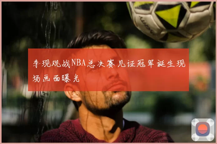 李现观战NBA总决赛见证冠军诞生现场画面曝光