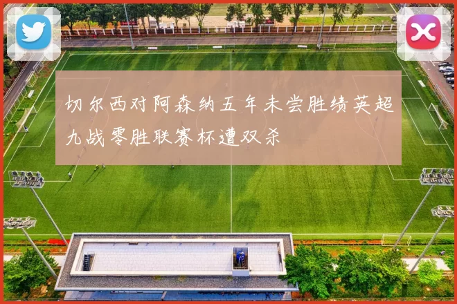 切尔西对阿森纳五年未尝胜绩英超九战零胜联赛杯遭双杀
