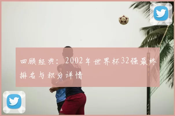 回顾经典：2002年世界杯32强最终排名与积分详情