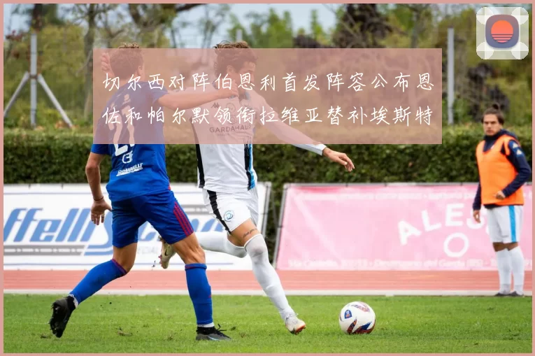 切尔西对阵伯恩利首发阵容公布恩佐和帕尔默领衔拉维亚替补埃斯特旺因伤缺席