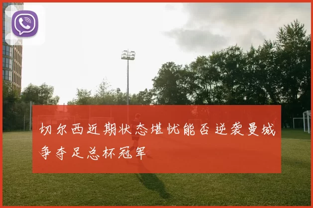 切尔西近期状态堪忧能否逆袭曼城争夺足总杯冠军